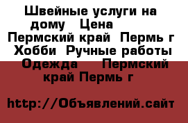 Швейные услуги на дому › Цена ­ 100 - Пермский край, Пермь г. Хобби. Ручные работы » Одежда   . Пермский край,Пермь г.